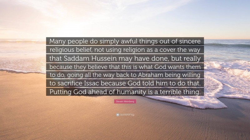 Steven Weinberg Quote: “Many people do simply awful things out of sincere religious belief, not using religion as a cover the way that Saddam Hussein may have done, but really because they believe that this is what God wants them to do, going all the way back to Abraham being willing to sacrifice Issac because God told him to do that. Putting God ahead of humanity is a terrible thing.”