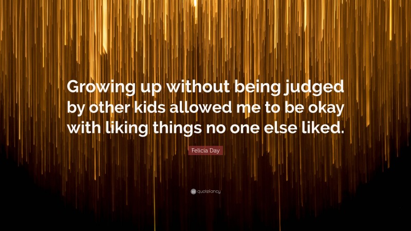 Felicia Day Quote: “Growing up without being judged by other kids allowed me to be okay with liking things no one else liked.”