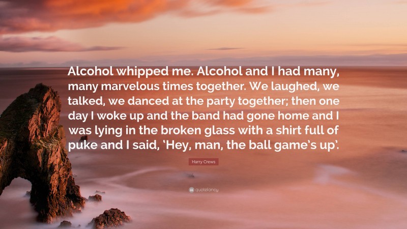 Harry Crews Quote: “Alcohol whipped me. Alcohol and I had many, many marvelous times together. We laughed, we talked, we danced at the party together; then one day I woke up and the band had gone home and I was lying in the broken glass with a shirt full of puke and I said, ‘Hey, man, the ball game’s up’.”