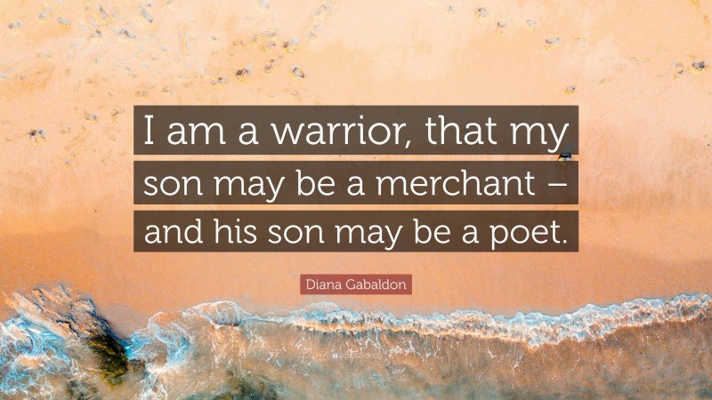 Diana Gabaldon Quote: “I am a warrior, that my son may be a merchant – and his son may be a poet.”