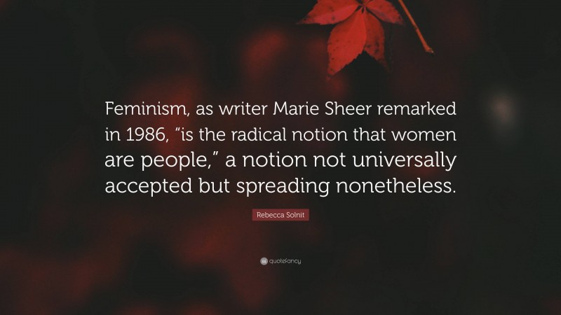 Rebecca Solnit Quote: “Feminism, as writer Marie Sheer remarked in 1986, “is the radical notion that women are people,” a notion not universally accepted but spreading nonetheless.”