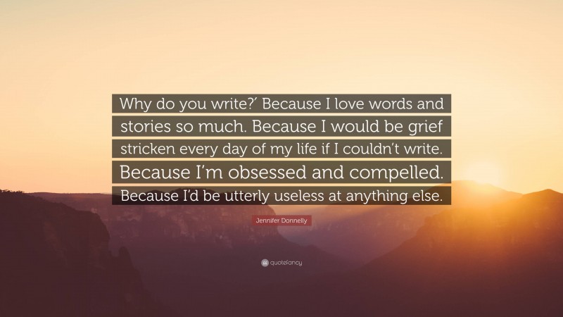 Jennifer Donnelly Quote: “Why do you write?′ Because I love words and stories so much. Because I would be grief stricken every day of my life if I couldn’t write. Because I’m obsessed and compelled. Because I’d be utterly useless at anything else.”