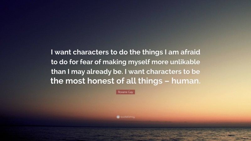 Roxane Gay Quote: “I want characters to do the things I am afraid to do for fear of making myself more unlikable than I may already be. I want characters to be the most honest of all things – human.”