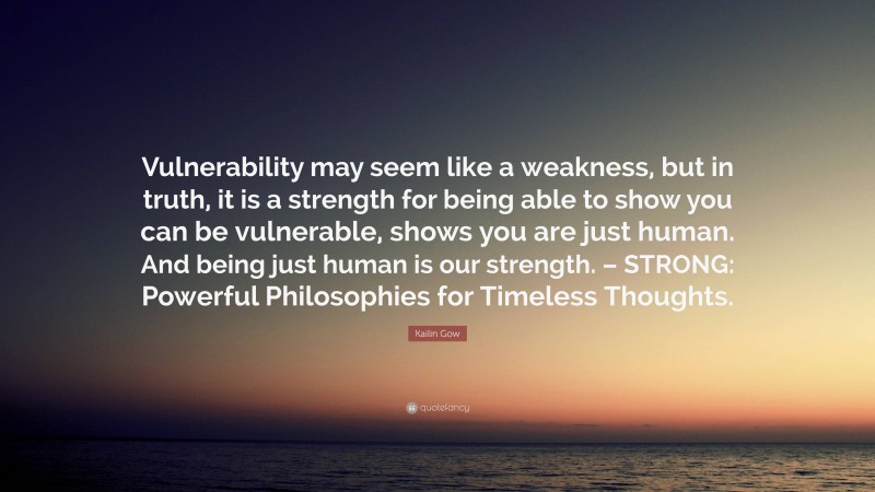 Kailin Gow Quote: “Vulnerability may seem like a weakness, but in truth, it is a strength for being able to show you can be vulnerable, shows you are just human. And being just human is our strength. – STRONG: Powerful Philosophies for Timeless Thoughts.”