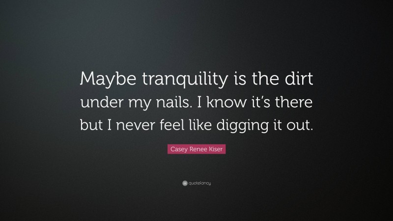 Casey Renee Kiser Quote: “Maybe tranquility is the dirt under my nails. I know it’s there but I never feel like digging it out.”
