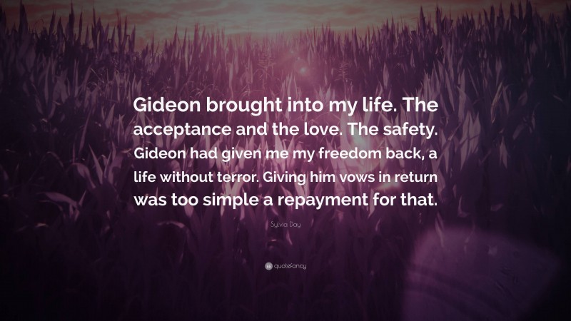 Sylvia Day Quote: “Gideon brought into my life. The acceptance and the love. The safety. Gideon had given me my freedom back, a life without terror. Giving him vows in return was too simple a repayment for that.”