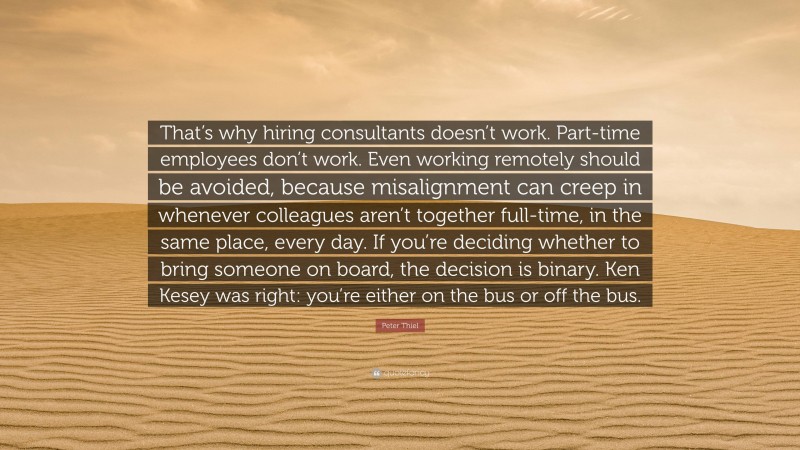 Peter Thiel Quote: “That’s why hiring consultants doesn’t work. Part-time employees don’t work. Even working remotely should be avoided, because misalignment can creep in whenever colleagues aren’t together full-time, in the same place, every day. If you’re deciding whether to bring someone on board, the decision is binary. Ken Kesey was right: you’re either on the bus or off the bus.”