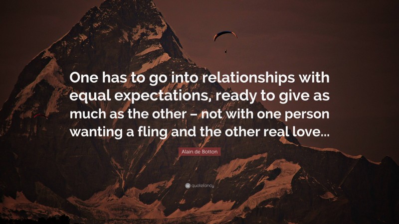 Alain de Botton Quote: “One has to go into relationships with equal expectations, ready to give as much as the other – not with one person wanting a fling and the other real love...”