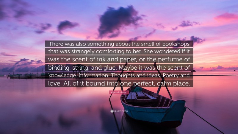 Alyson Richman Quote: “There was also something about the smell of bookshops that was strangely comforting to her. She wondered if it was the scent of ink and paper, or the perfume of binding, string, and glue. Maybe it was the scent of knowledge. Information. Thoughts and ideas. Poetry and love. All of it bound into one perfect, calm place.”