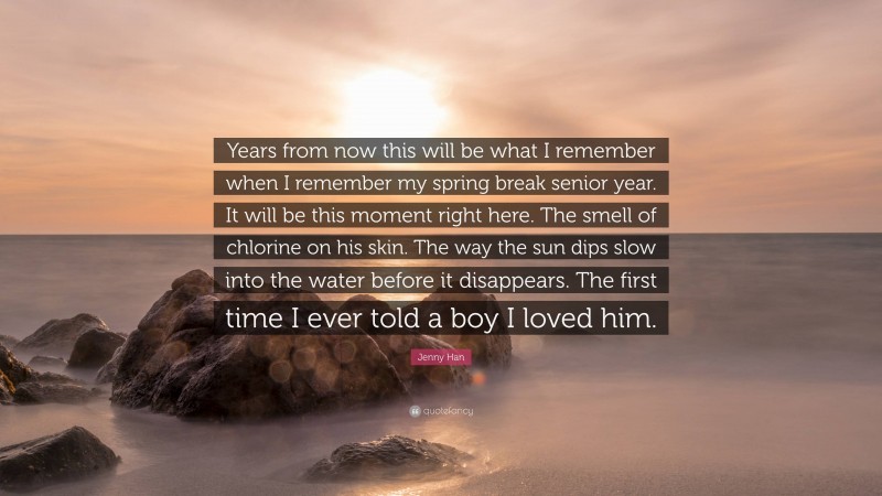 Jenny Han Quote: “Years from now this will be what I remember when I remember my spring break senior year. It will be this moment right here. The smell of chlorine on his skin. The way the sun dips slow into the water before it disappears. The first time I ever told a boy I loved him.”