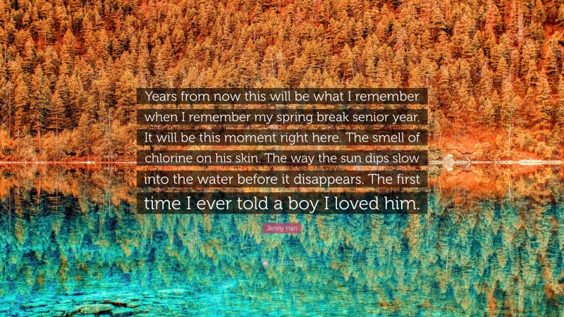 Jenny Han Quote: “Years from now this will be what I remember when I remember my spring break senior year. It will be this moment right here. The smell of chlorine on his skin. The way the sun dips slow into the water before it disappears. The first time I ever told a boy I loved him.”