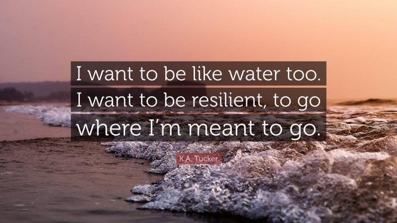 K.A. Tucker Quote: “I want to be like water too. I want to be resilient, to go where I’m meant to go.”