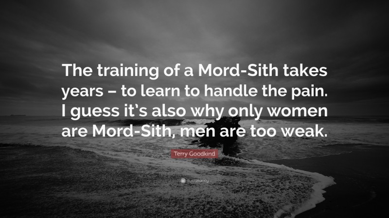 Terry Goodkind Quote: “The training of a Mord-Sith takes years – to learn to handle the pain. I guess it’s also why only women are Mord-Sith, men are too weak.”