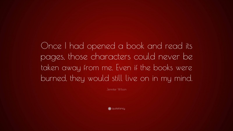 Jennifer Wilson Quote: “Once I had opened a book and read its pages, those characters could never be taken away from me. Even if the books were burned, they would still live on in my mind.”