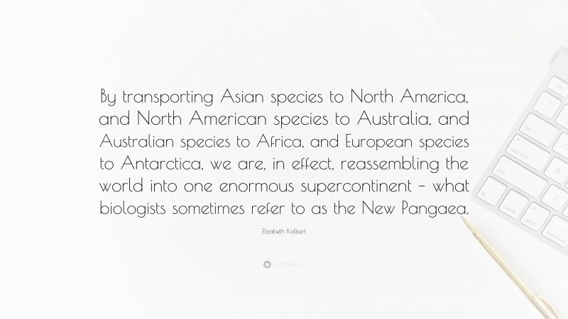 Elizabeth Kolbert Quote: “By transporting Asian species to North America, and North American species to Australia, and Australian species to Africa, and European species to Antarctica, we are, in effect, reassembling the world into one enormous supercontinent – what biologists sometimes refer to as the New Pangaea.”