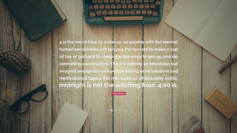 Toni Jordan Quote: “4 is the worst time to wake up, as anyone with the normal human sensitivities will tell you. Far too late to make a cup of tea or go back to sleep. Far too early to get up and do something constructive. There’s nothing on television but arrogant evangelists and people selling acne solutions and motivational tapes. For me, base 12 philosophy aside, midnight is not the witching hour. 4:00 is.”