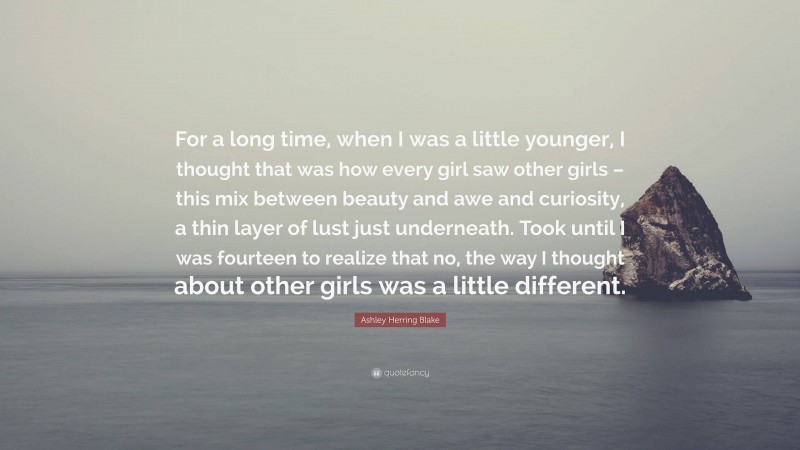 Ashley Herring Blake Quote: “For a long time, when I was a little younger, I thought that was how every girl saw other girls – this mix between beauty and awe and curiosity, a thin layer of lust just underneath. Took until I was fourteen to realize that no, the way I thought about other girls was a little different.”