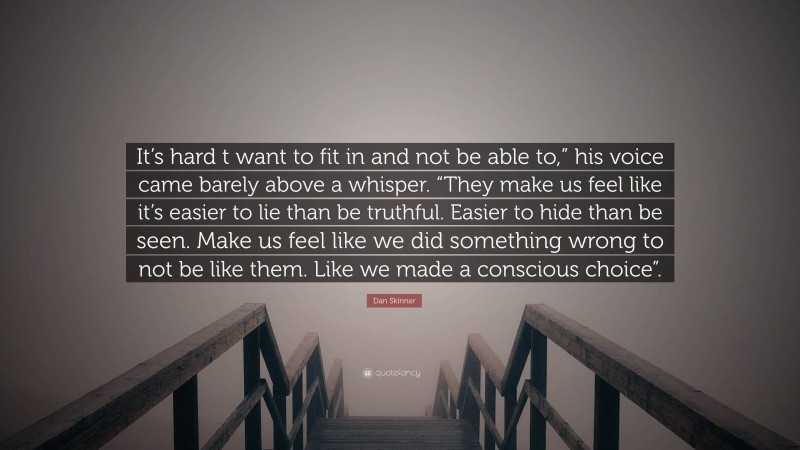 Dan Skinner Quote: “It’s hard t want to fit in and not be able to,” his voice came barely above a whisper. “They make us feel like it’s easier to lie than be truthful. Easier to hide than be seen. Make us feel like we did something wrong to not be like them. Like we made a conscious choice”.”