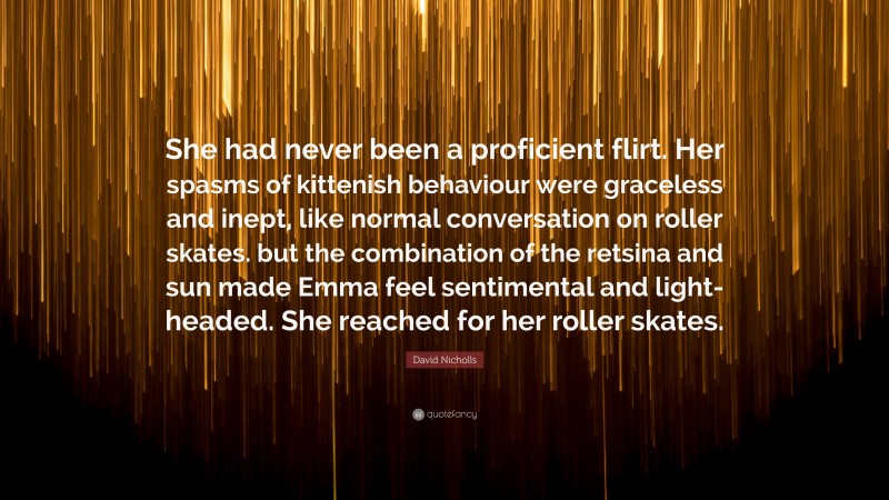 David Nicholls Quote: “She had never been a proficient flirt. Her spasms of kittenish behaviour were graceless and inept, like normal conversation on roller skates. but the combination of the retsina and sun made Emma feel sentimental and light-headed. She reached for her roller skates.”