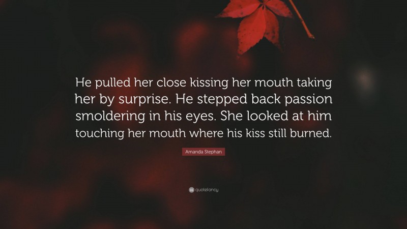 Amanda Stephan Quote: “He pulled her close kissing her mouth taking her by surprise. He stepped back passion smoldering in his eyes. She looked at him touching her mouth where his kiss still burned.”