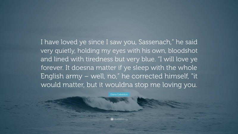 Diana Gabaldon Quote: “I have loved ye since I saw you, Sassenach,” he said very quietly, holding my eyes with his own, bloodshot and lined with tiredness but very blue. “I will love ye forever. It doesna matter if ye sleep with the whole English army – well, no,” he corrected himself, “it would matter, but it wouldna stop me loving you.”