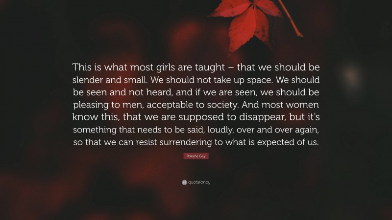 Roxane Gay Quote: “This is what most girls are taught – that we should be slender and small. We should not take up space. We should be seen and not heard, and if we are seen, we should be pleasing to men, acceptable to society. And most women know this, that we are supposed to disappear, but it’s something that needs to be said, loudly, over and over again, so that we can resist surrendering to what is expected of us.”