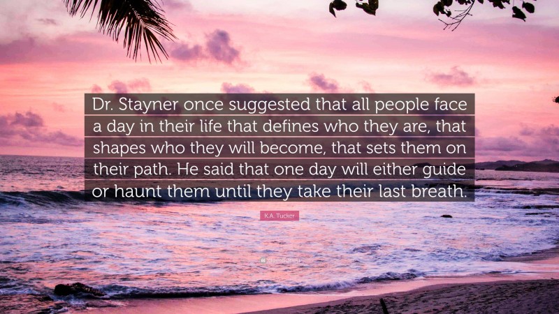 K.A. Tucker Quote: “Dr. Stayner once suggested that all people face a day in their life that defines who they are, that shapes who they will become, that sets them on their path. He said that one day will either guide or haunt them until they take their last breath.”