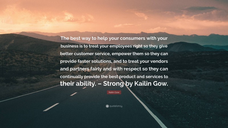 Kailin Gow Quote: “The best way to help your consumers with your business is to treat your employees right so they give better customer service, empower them so they can provide faster solutions, and to treat your vendors and partners fairly and with respect so they can continually provide the best product and services to their ability. – Strong by Kailin Gow.”