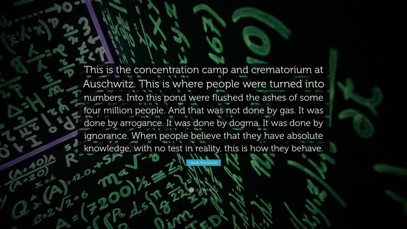 Jacob Bronowski Quote: “This is the concentration camp and crematorium at Auschwitz. This is where people were turned into numbers. Into this pond were flushed the ashes of some four million people. And that was not done by gas. It was done by arrogance. It was done by dogma. It was done by ignorance. When people believe that they have absolute knowledge, with no test in reality, this is how they behave.”