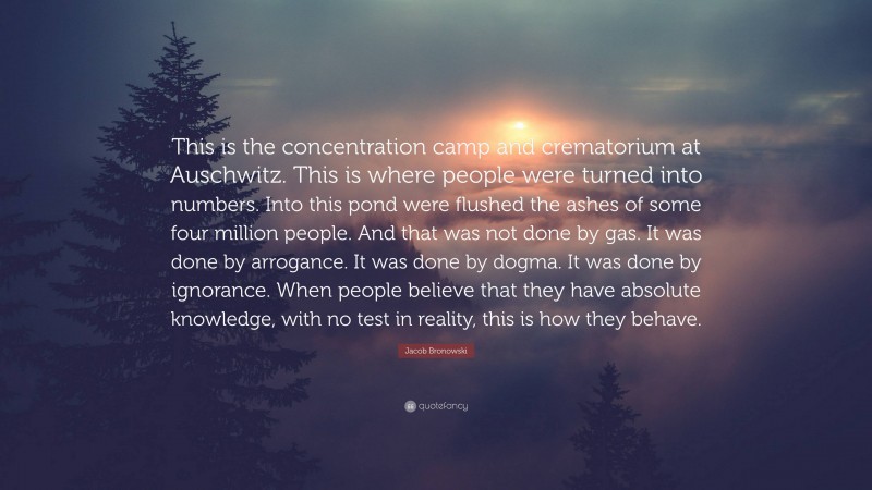 Jacob Bronowski Quote: “This is the concentration camp and crematorium at Auschwitz. This is where people were turned into numbers. Into this pond were flushed the ashes of some four million people. And that was not done by gas. It was done by arrogance. It was done by dogma. It was done by ignorance. When people believe that they have absolute knowledge, with no test in reality, this is how they behave.”