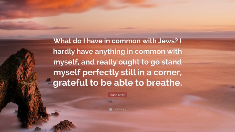 Franz Kafka Quote: “What do I have in common with Jews? I hardly have anything in common with myself, and really ought to go stand myself perfectly still in a corner, grateful to be able to breathe.”