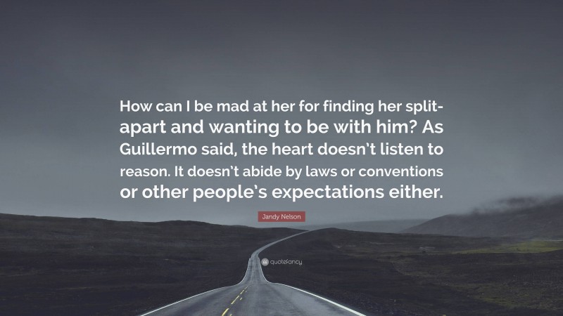 Jandy Nelson Quote: “How can I be mad at her for finding her split-apart and wanting to be with him? As Guillermo said, the heart doesn’t listen to reason. It doesn’t abide by laws or conventions or other people’s expectations either.”