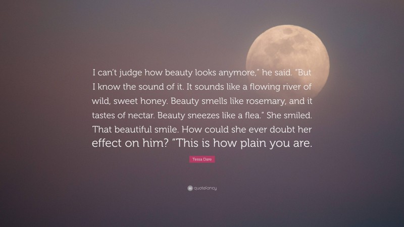 Tessa Dare Quote: “I can’t judge how beauty looks anymore,” he said. “But I know the sound of it. It sounds like a flowing river of wild, sweet honey. Beauty smells like rosemary, and it tastes of nectar. Beauty sneezes like a flea.” She smiled. That beautiful smile. How could she ever doubt her effect on him? “This is how plain you are.”