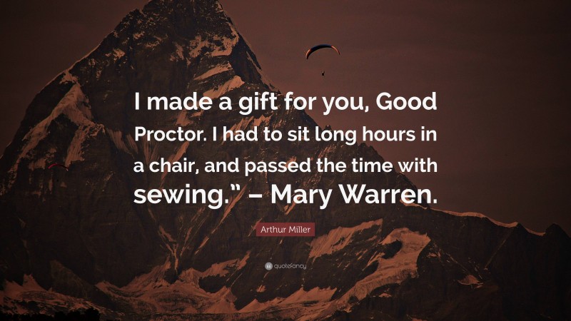 Arthur Miller Quote: “I made a gift for you, Good Proctor. I had to sit long hours in a chair, and passed the time with sewing.” – Mary Warren.”