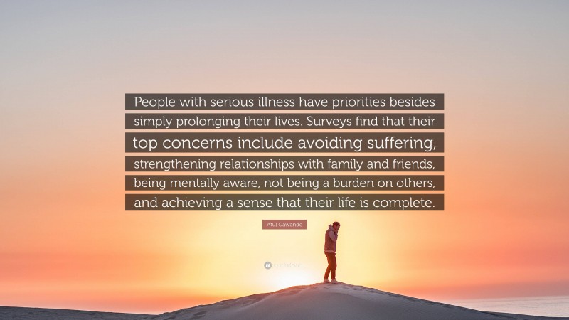 Atul Gawande Quote: “People with serious illness have priorities besides simply prolonging their lives. Surveys find that their top concerns include avoiding suffering, strengthening relationships with family and friends, being mentally aware, not being a burden on others, and achieving a sense that their life is complete.”