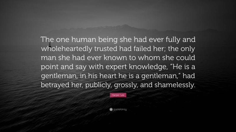 Harper Lee Quote: “The one human being she had ever fully and wholeheartedly trusted had failed her; the only man she had ever known to whom she could point and say with expert knowledge, “He is a gentleman, in his heart he is a gentleman,” had betrayed her, publicly, grossly, and shamelessly.”