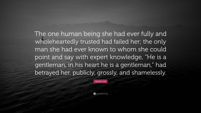 Harper Lee Quote: “The one human being she had ever fully and wholeheartedly trusted had failed her; the only man she had ever known to whom she could point and say with expert knowledge, “He is a gentleman, in his heart he is a gentleman,” had betrayed her, publicly, grossly, and shamelessly.”