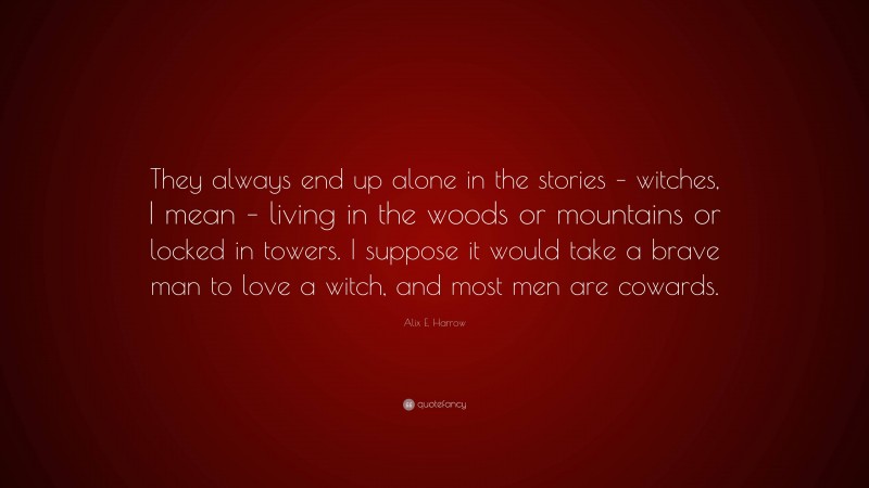Alix E. Harrow Quote: “They always end up alone in the stories – witches, I mean – living in the woods or mountains or locked in towers. I suppose it would take a brave man to love a witch, and most men are cowards.”
