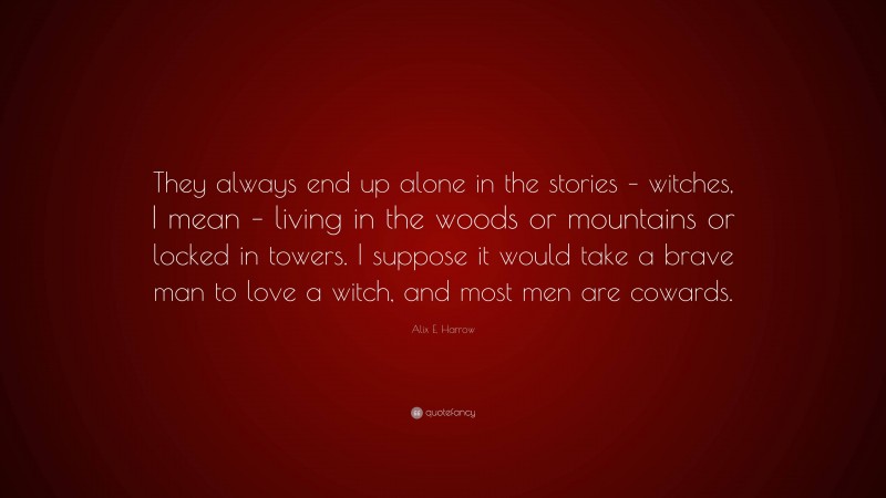 Alix E. Harrow Quote: “They always end up alone in the stories – witches, I mean – living in the woods or mountains or locked in towers. I suppose it would take a brave man to love a witch, and most men are cowards.”
