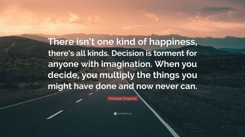 Penelope Fitzgerald Quote: “There isn’t one kind of happiness, there’s all kinds. Decision is torment for anyone with imagination. When you decide, you multiply the things you might have done and now never can.”