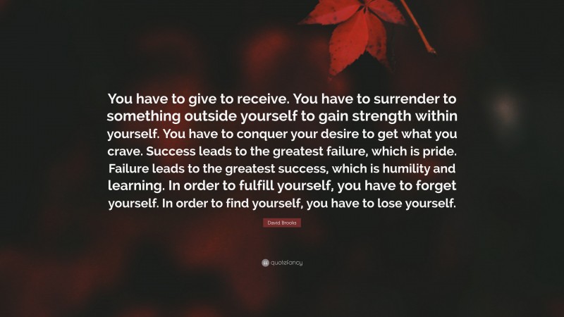 David Brooks Quote: “You have to give to receive. You have to surrender to something outside yourself to gain strength within yourself. You have to conquer your desire to get what you crave. Success leads to the greatest failure, which is pride. Failure leads to the greatest success, which is humility and learning. In order to fulfill yourself, you have to forget yourself. In order to find yourself, you have to lose yourself.”