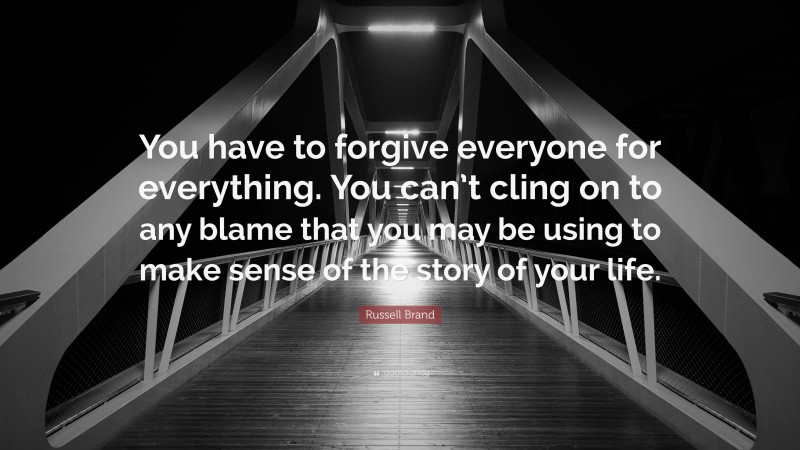 Russell Brand Quote: “You have to forgive everyone for everything. You can’t cling on to any blame that you may be using to make sense of the story of your life.”
