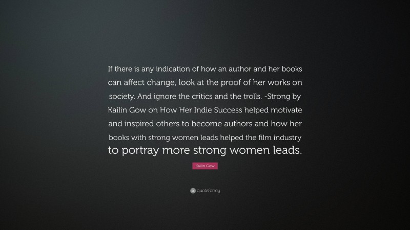 Kailin Gow Quote: “If there is any indication of how an author and her books can affect change, look at the proof of her works on society. And ignore the critics and the trolls. -Strong by Kailin Gow on How Her Indie Success helped motivate and inspired others to become authors and how her books with strong women leads helped the film industry to portray more strong women leads.”