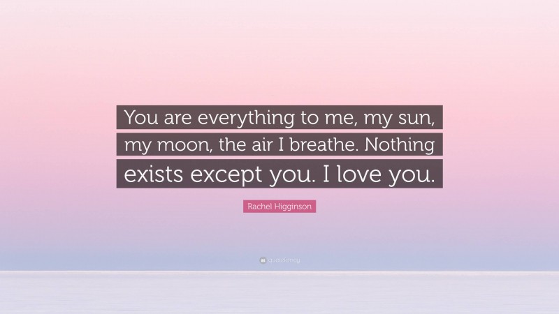 Rachel Higginson Quote: “You are everything to me, my sun, my moon, the air I breathe. Nothing exists except you. I love you.”