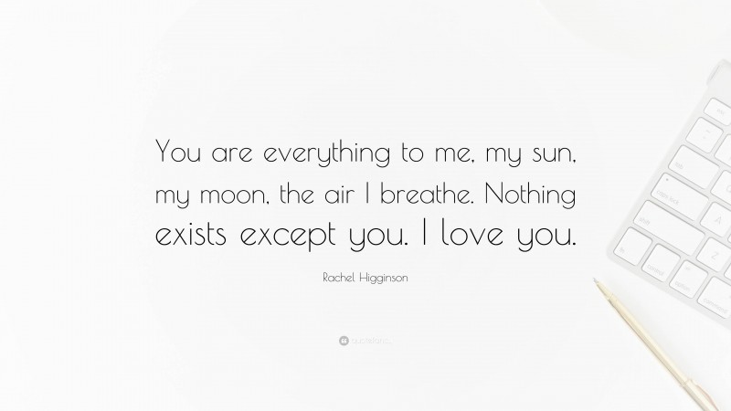 Rachel Higginson Quote: “You are everything to me, my sun, my moon, the air I breathe. Nothing exists except you. I love you.”