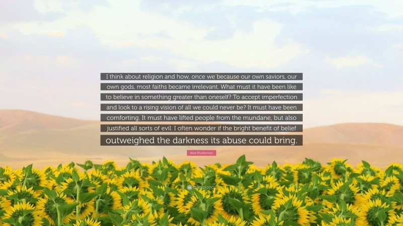 Neal Shusterman Quote: “I think about religion and how, once we because our own saviors, our own gods, most faiths became irrelevant. What must it have been like to believe in something greater than oneself? To accept imperfection and look to a rising vision of all we could never be? It must have been comforting. It must have lifted people from the mundane, but also justified all sorts of evil. I often wonder if the bright benefit of belief outweighed the darkness its abuse could bring.”