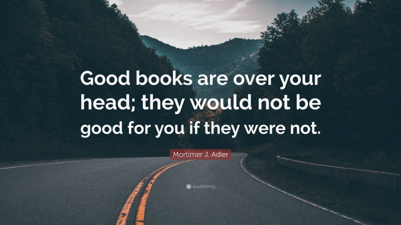 Mortimer J. Adler Quote: “Good books are over your head; they would not be good for you if they were not.”