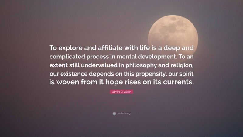 Edward O. Wilson Quote: “To explore and affiliate with life is a deep and complicated process in mental development. To an extent still undervalued in philosophy and religion, our existence depends on this propensity, our spirit is woven from it hope rises on its currents.”