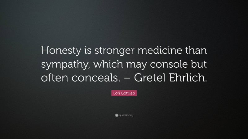 Lori Gottlieb Quote: “Honesty is stronger medicine than sympathy, which may console but often conceals. – Gretel Ehrlich.”