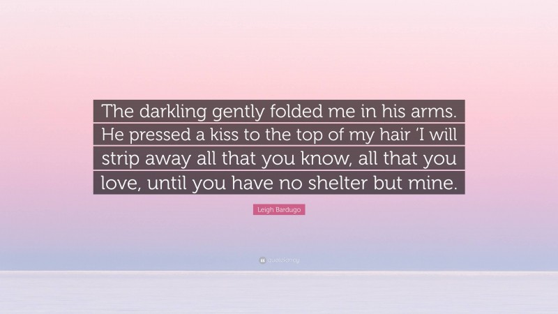 Leigh Bardugo Quote: “The darkling gently folded me in his arms. He pressed a kiss to the top of my hair ‘I will strip away all that you know, all that you love, until you have no shelter but mine.”